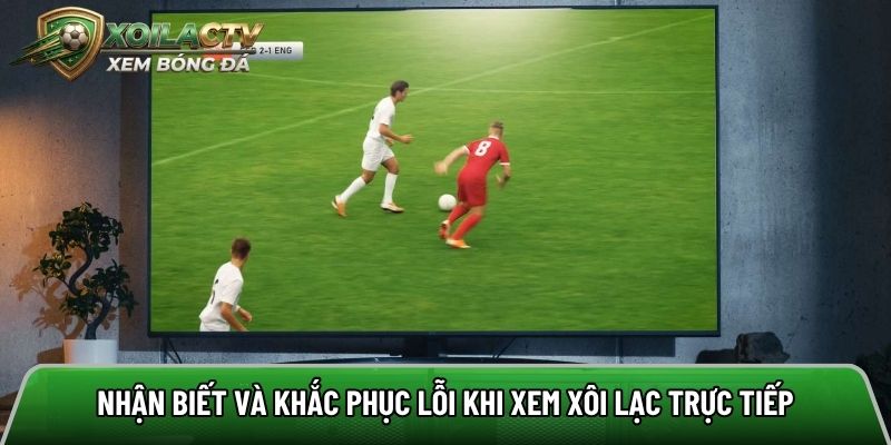 Nhận biết và khắc phục lỗi khi xem Xôi lạc trực tiếp